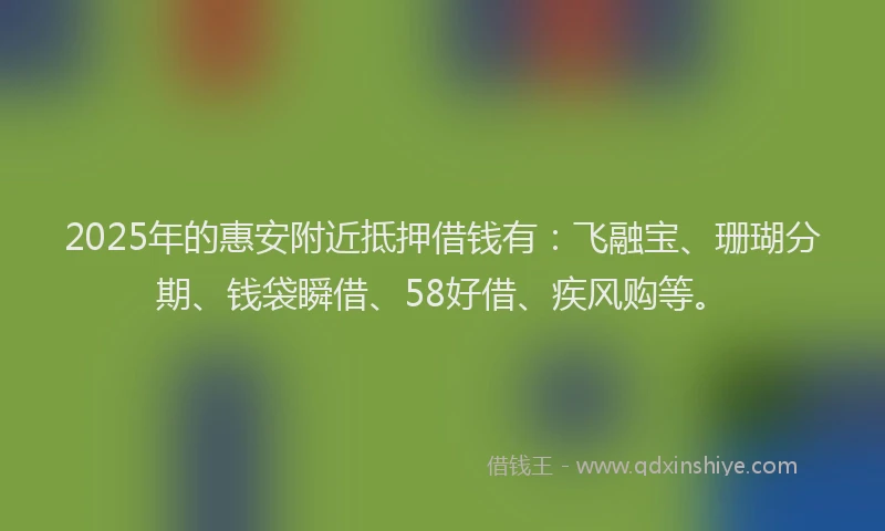 2025年的惠安附近抵押借钱有：飞融宝、珊瑚分期、钱袋瞬借、58好借、疾风购等。
