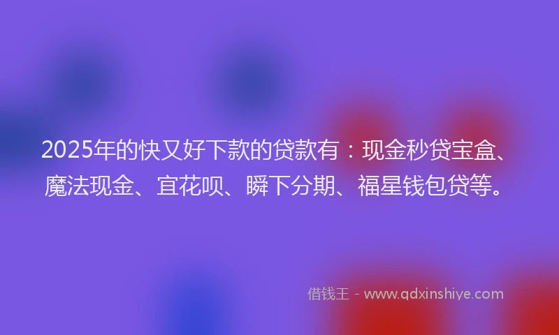 2025年的快又好下款的贷款有：现金秒贷宝盒、魔法现金、宜花呗、瞬下分期、福星钱包贷等。