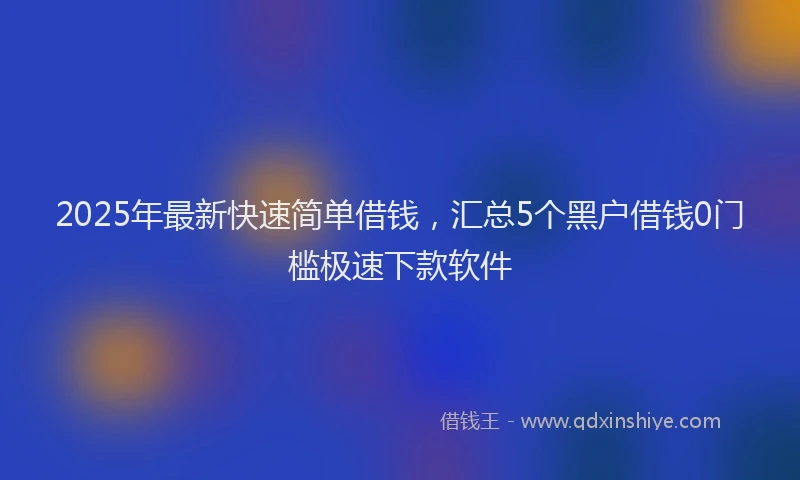 2025年最新快速简单借钱，汇总5个黑户借钱0门槛极速下款软件