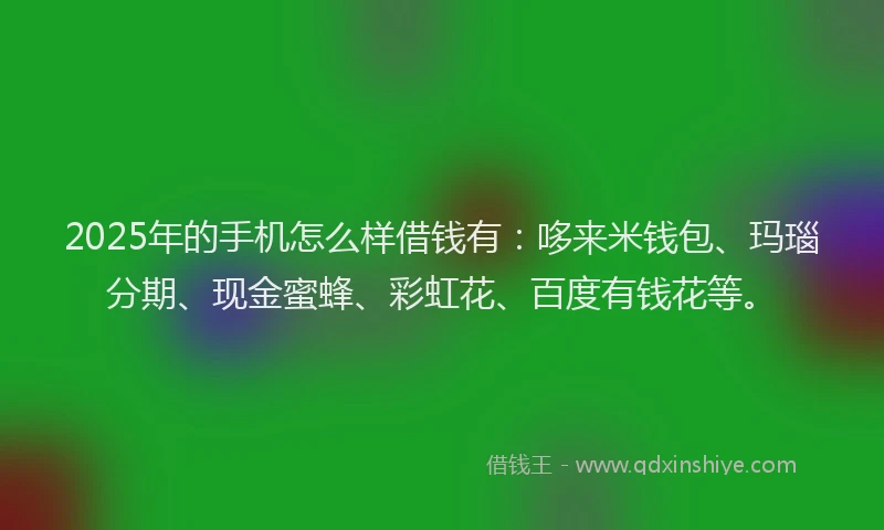 2025年的手机怎么样借钱有：哆来米钱包、玛瑙分期、现金蜜蜂、彩虹花、百度有钱花等。