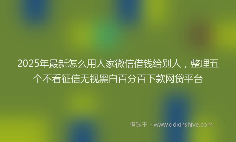 2025年最新怎么用人家微信借钱给别人，整理五个不看征信无视黑白百分百下款网贷平台