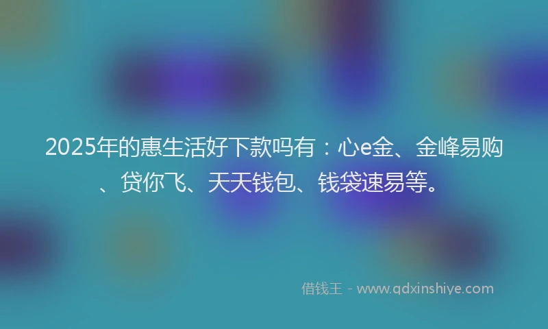 2025年的惠生活好下款吗有：心e金、金峰易购、贷你飞、天天钱包、钱袋速易等。