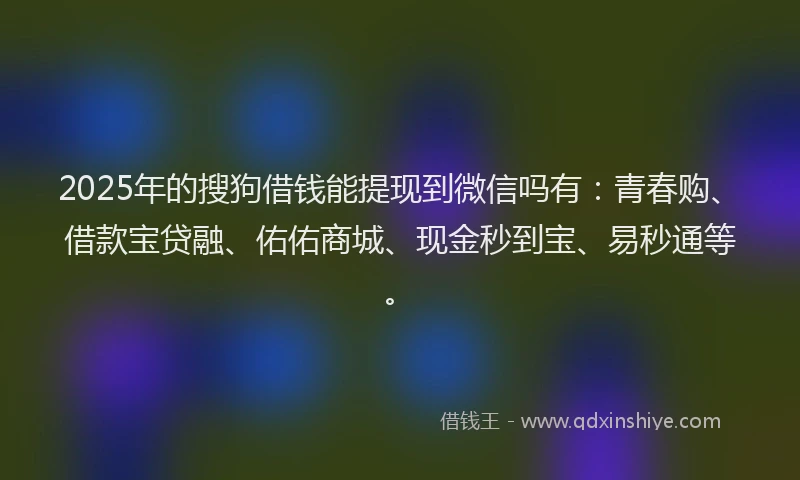 2025年的搜狗借钱能提现到微信吗有：青春购、借款宝贷融、佑佑商城、现金秒到宝、易秒通等。