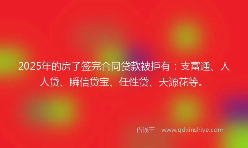 2025年的房子签完合同贷款被拒有：支富通、人人贷、瞬信贷宝、任性贷、天源花等。