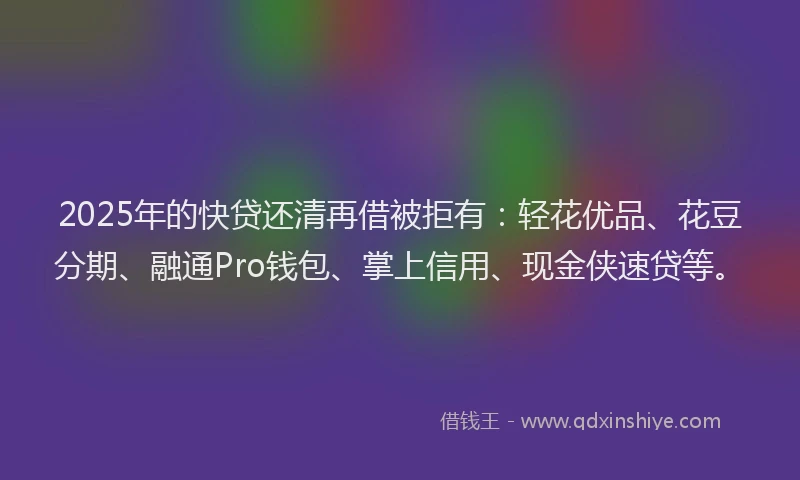 2025年的快贷还清再借被拒有：轻花优品、花豆分期、融通Pro钱包、掌上信用、现金侠速贷等。
