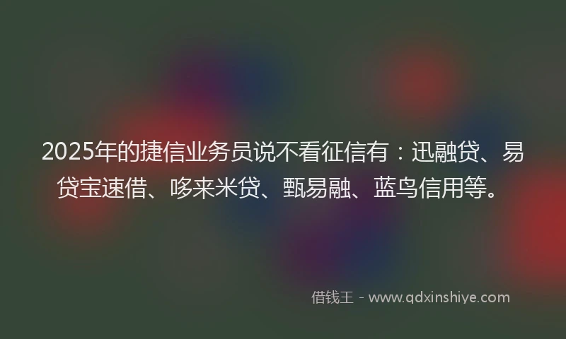 2025年的捷信业务员说不看征信有：迅融贷、易贷宝速借、哆来米贷、甄易融、蓝鸟信用等。