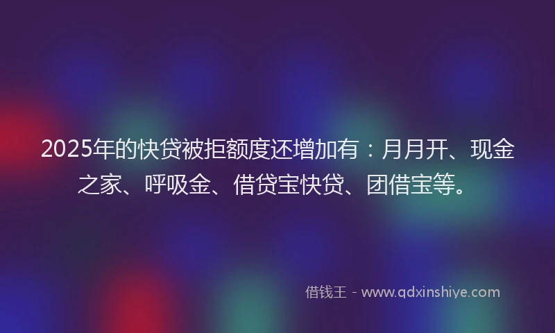 2025年的快贷被拒额度还增加有：月月开、现金之家、呼吸金、借贷宝快贷、团借宝等。