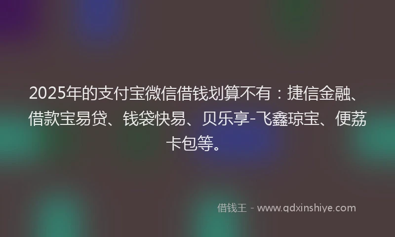 2025年的支付宝微信借钱划算不有：捷信金融、借款宝易贷、钱袋快易、贝乐享-飞鑫琼宝、便荔卡包等。