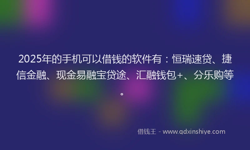 2025年的手机可以借钱的软件有：恒瑞速贷、捷信金融、现金易融宝贷途、汇融钱包+、分乐购等。