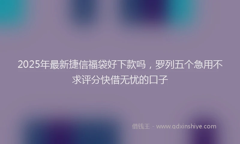 2025年最新捷信福袋好下款吗，罗列五个急用不求评分快借无忧的口子