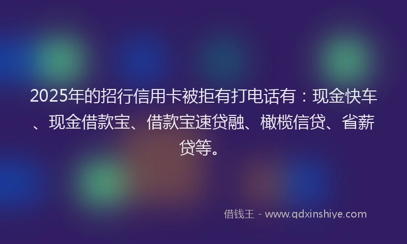 2025年的招行信用卡被拒有打电话有：现金快车、现金借款宝、借款宝速贷融、橄榄信贷、省薪贷等。