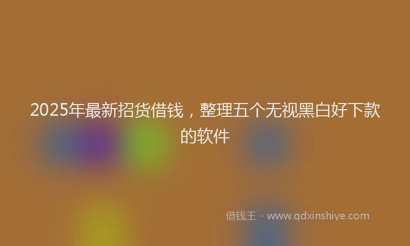 2025年最新招货借钱，整理五个无视黑白好下款的软件