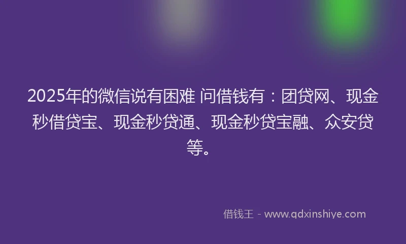2025年的微信说有困难 问借钱有：团贷网、现金秒借贷宝、现金秒贷通、现金秒贷宝融、众安贷等。