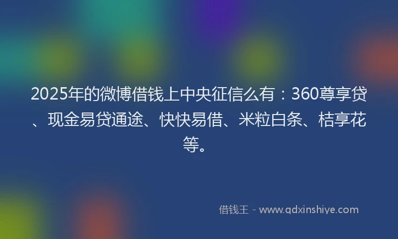 2025年的微博借钱上中央征信么有：360尊享贷、现金易贷通途、快快易借、米粒白条、桔享花等。