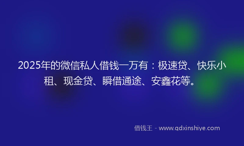 2025年的微信私人借钱一万有：极速贷、快乐小租、现金贷、瞬借通途、安鑫花等。