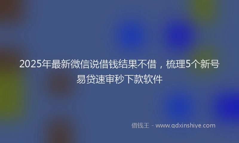 2025年最新微信说借钱结果不借，梳理5个新号易贷速审秒下款软件