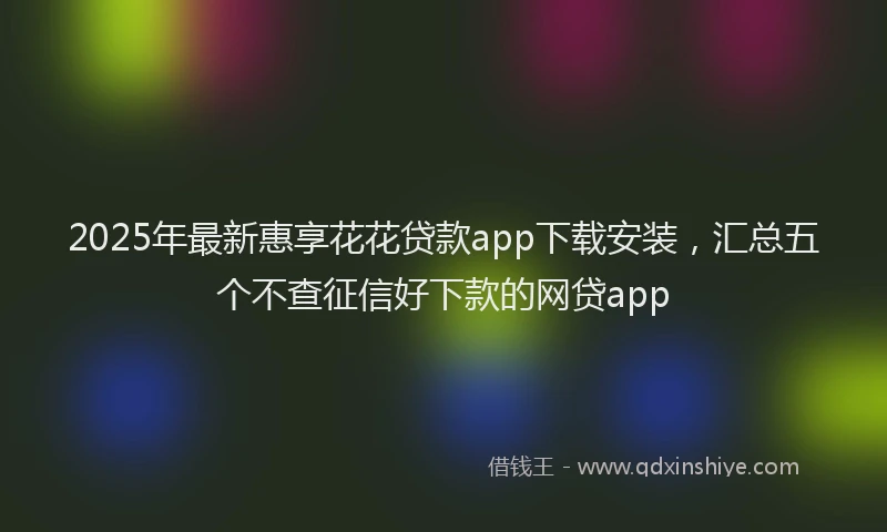 2025年最新惠享花花贷款app下载安装，汇总五个不查征信好下款的网贷app