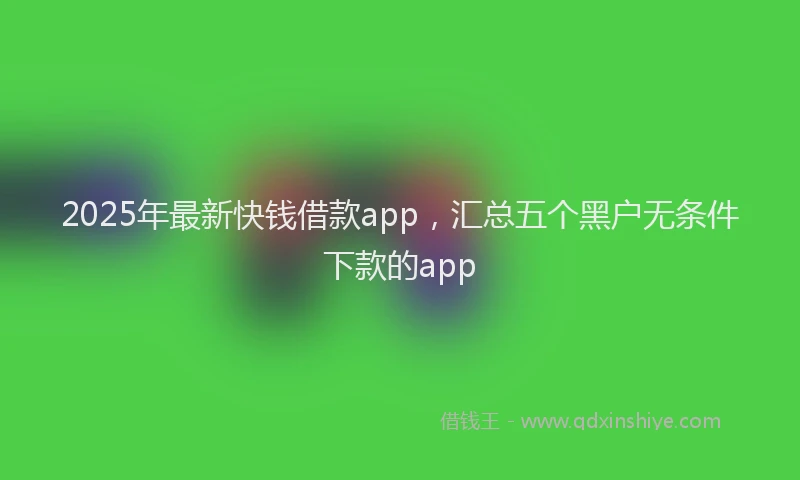 2025年最新快钱借款app，汇总五个黑户无条件下款的app