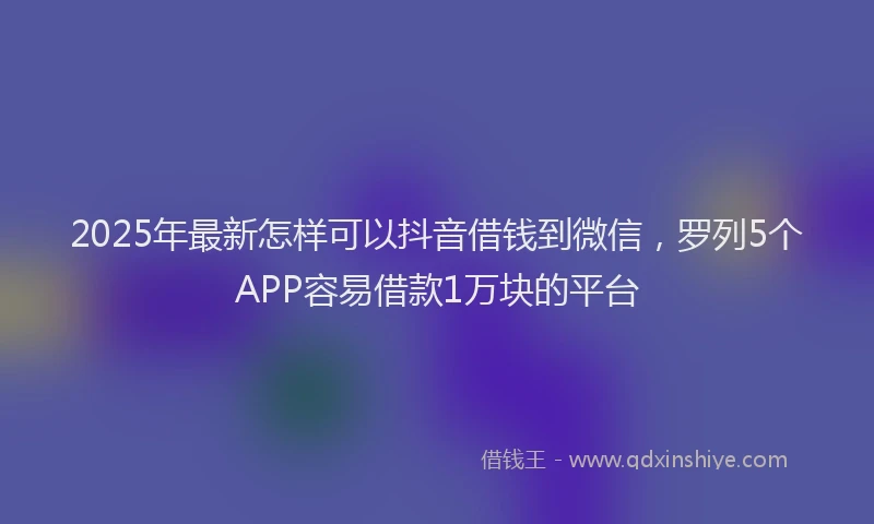 2025年最新怎样可以抖音借钱到微信，罗列5个APP容易借款1万块的平台