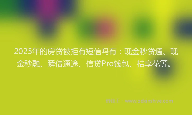 2025年的房贷被拒有短信吗有：现金秒贷通、现金秒融、瞬借通途、信贷Pro钱包、桔享花等。