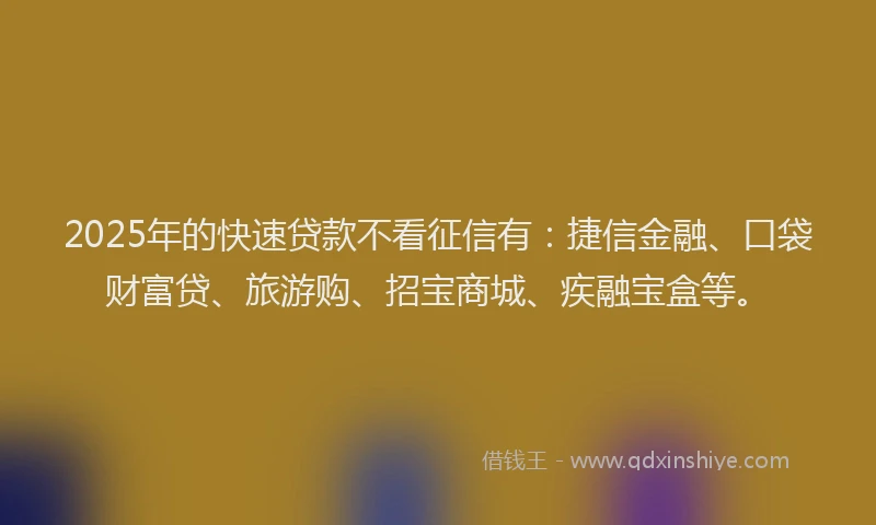 2025年的快速贷款不看征信有：捷信金融、口袋财富贷、旅游购、招宝商城、疾融宝盒等。