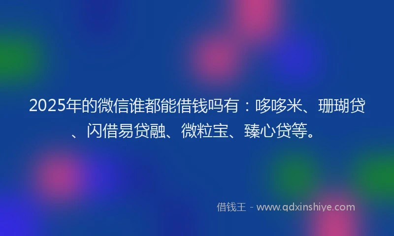 2025年的微信谁都能借钱吗有：哆哆米、珊瑚贷、闪借易贷融、微粒宝、臻心贷等。