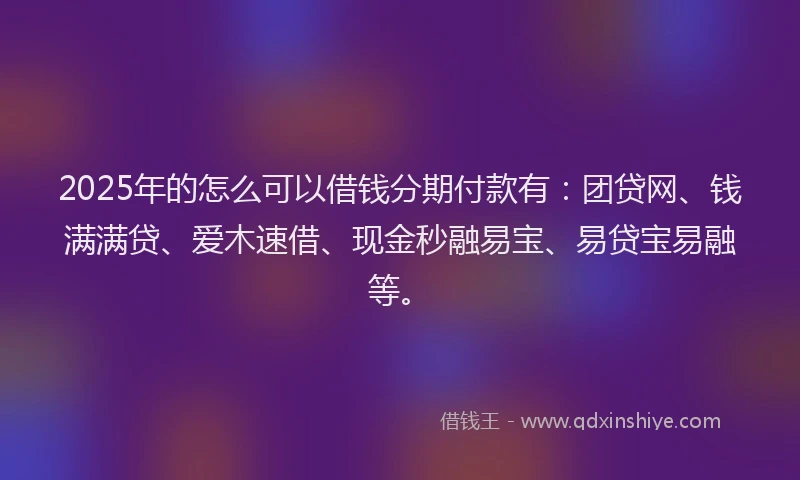 2025年的怎么可以借钱分期付款有：团贷网、钱满满贷、爱木速借、现金秒融易宝、易贷宝易融等。