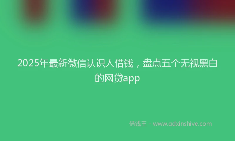 2025年最新微信认识人借钱，盘点五个无视黑白的网贷app