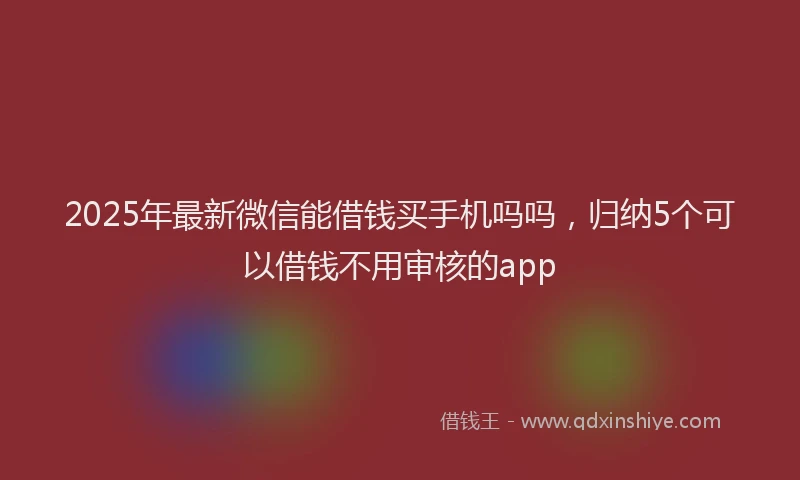 2025年最新微信能借钱买手机吗吗，归纳5个可以借钱不用审核的app