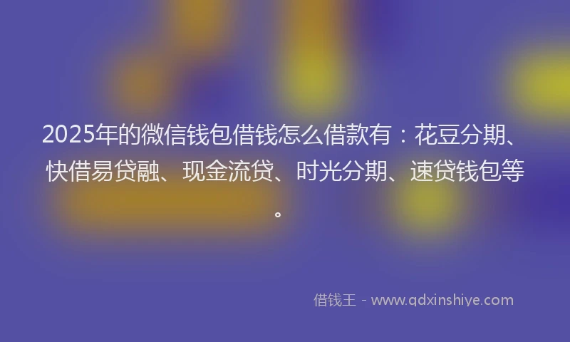 2025年的微信钱包借钱怎么借款有：花豆分期、快借易贷融、现金流贷、时光分期、速贷钱包等。