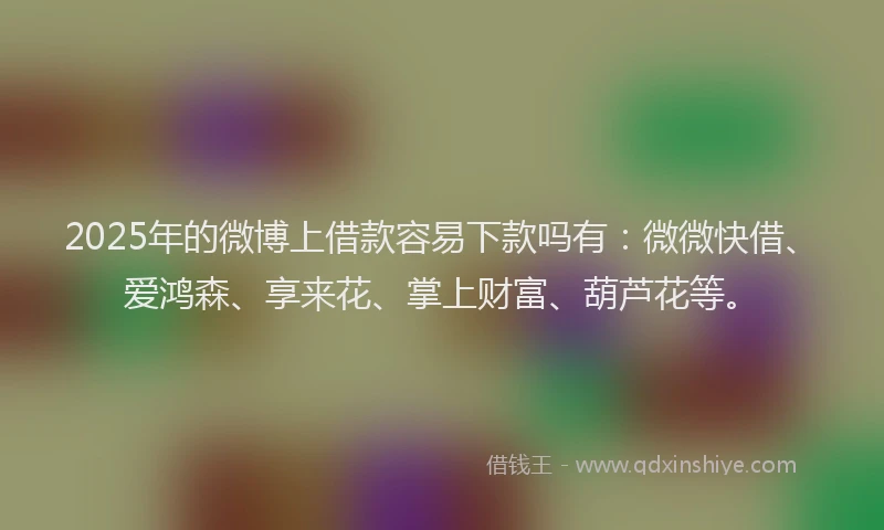 2025年的微博上借款容易下款吗有：微微快借、爱鸿森、享来花、掌上财富、葫芦花等。