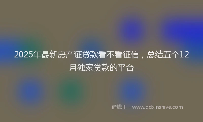 2025年最新房产证贷款看不看征信，总结五个12月独家贷款的平台
