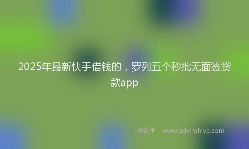 2025年最新快手借钱的，罗列五个秒批无面签贷款app