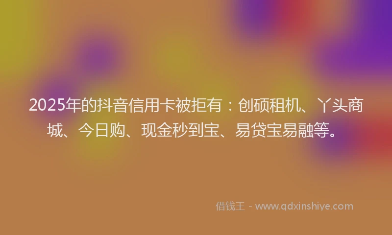 2025年的抖音信用卡被拒有：创硕租机、丫头商城、今日购、现金秒到宝、易贷宝易融等。
