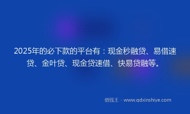 2025年的必下款的平台有：现金秒融贷、易借速贷、金叶贷、现金贷速借、快易贷融等。