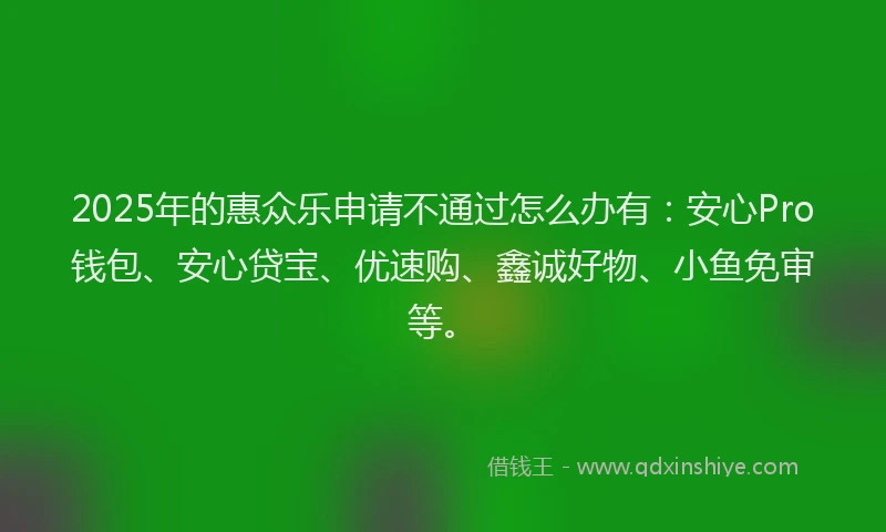 2025年的惠众乐申请不通过怎么办有：安心Pro钱包、安心贷宝、优速购、鑫诚好物、小鱼免审等。