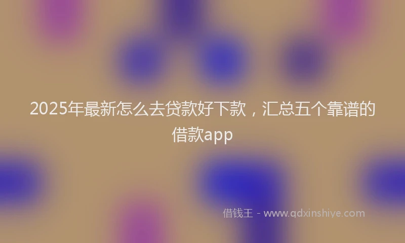 2025年最新怎么去贷款好下款，汇总五个靠谱的借款app