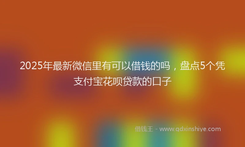 2025年最新微信里有可以借钱的吗，盘点5个凭支付宝花呗贷款的口子