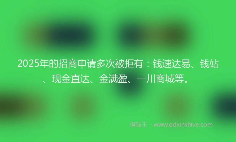 2025年的招商申请多次被拒有：钱速达易、钱站、现金直达、金满盈、一川商城等。