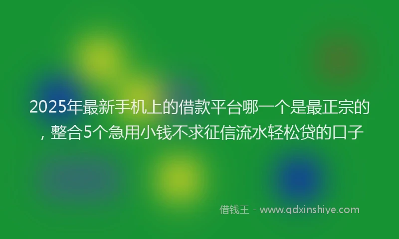 2025年最新手机上的借款平台哪一个是最正宗的，整合5个急用小钱不求征信流水轻松贷的口子