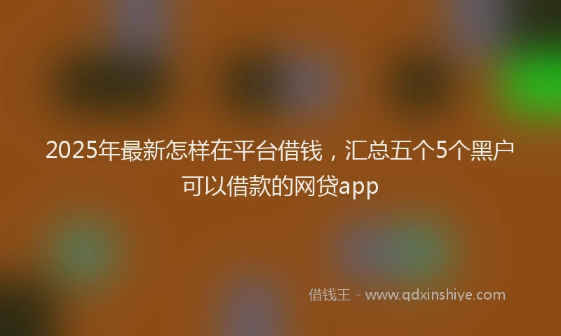 2025年最新怎样在平台借钱，汇总五个5个黑户可以借款的网贷app