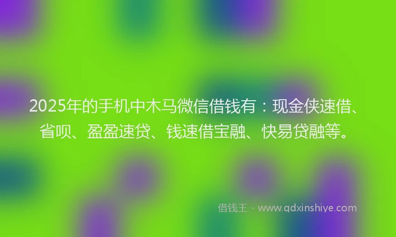 2025年的手机中木马微信借钱有：现金侠速借、省呗、盈盈速贷、钱速借宝融、快易贷融等。