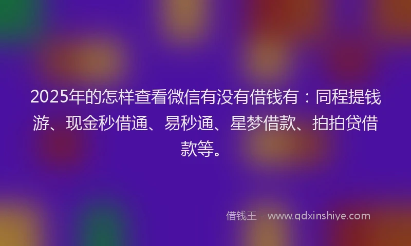 2025年的怎样查看微信有没有借钱有：同程提钱游、现金秒借通、易秒通、星梦借款、拍拍贷借款等。
