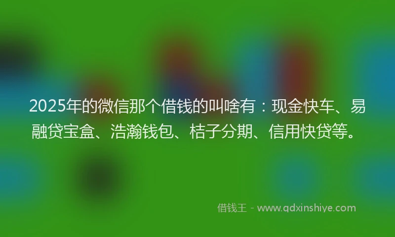 2025年的微信那个借钱的叫啥有：现金快车、易融贷宝盒、浩瀚钱包、桔子分期、信用快贷等。