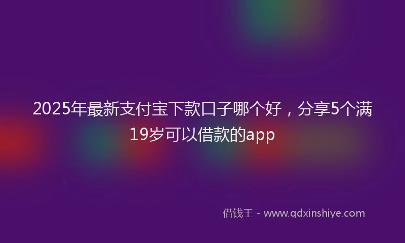 2025年最新支付宝下款口子哪个好，分享5个满19岁可以借款的app