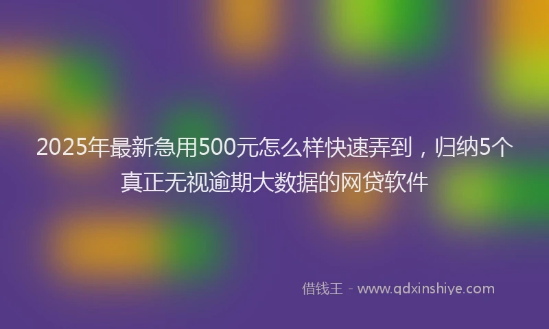 2025年最新急用500元怎么样快速弄到，归纳5个真正无视逾期大数据的网贷软件