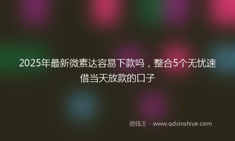 2025年最新微素达容易下款吗，整合5个无忧速借当天放款的口子