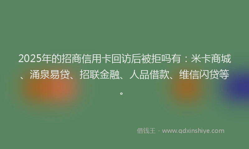 2025年的招商信用卡回访后被拒吗有：米卡商城、涌泉易贷、招联金融、人品借款、维信闪贷等。