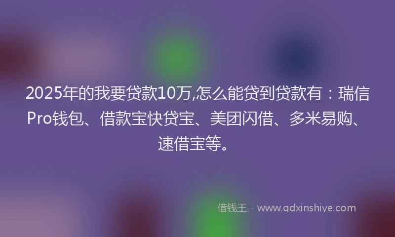 2025年的我要贷款10万,怎么能贷到贷款有：瑞信Pro钱包、借款宝快贷宝、美团闪借、多米易购、速借宝等。