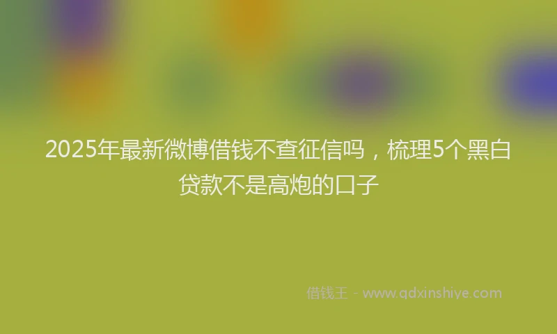 2025年最新微博借钱不查征信吗，梳理5个黑白贷款不是高炮的口子